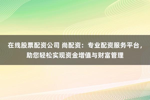 在线股票配资公司 尚配资：专业配资服务平台，助您轻松实现资金增值与财富管理
