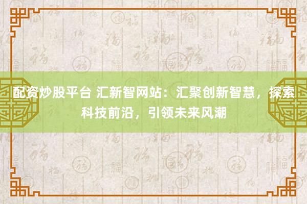配资炒股平台 汇新智网站：汇聚创新智慧，探索科技前沿，引领未来风潮