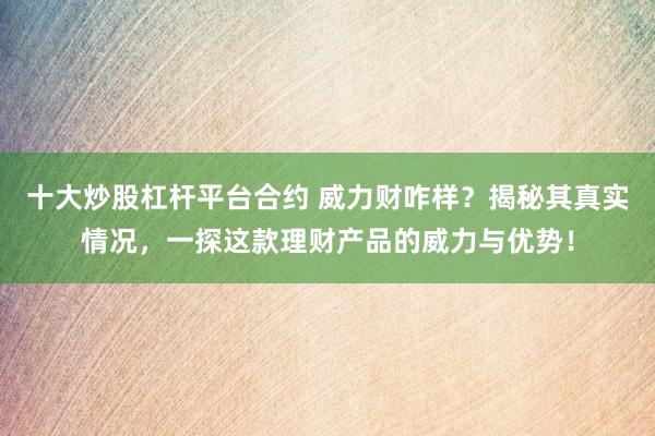 十大炒股杠杆平台合约 威力财咋样？揭秘其真实情况，一探这款理财产品的威力与优势！