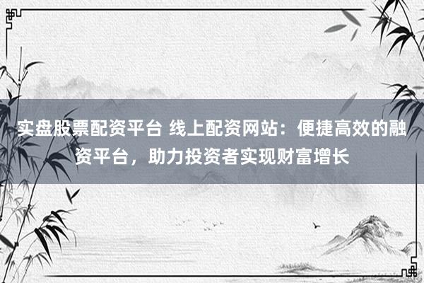 实盘股票配资平台 线上配资网站：便捷高效的融资平台，助力投资者实现财富增长