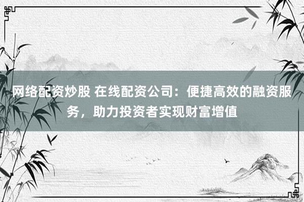 网络配资炒股 在线配资公司：便捷高效的融资服务，助力投资者实现财富增值