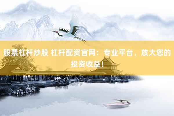 股票杠杆炒股 杠杆配资官网：专业平台，放大您的投资收益！