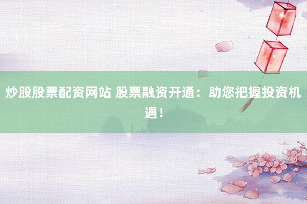 炒股股票配资网站 股票融资开通：助您把握投资机遇！