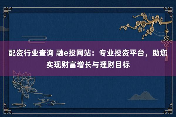 配资行业查询 融e投网站：专业投资平台，助您实现财富增长与理财目标