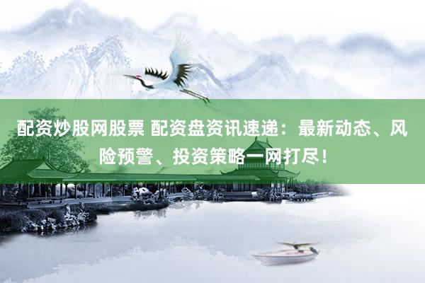 配资炒股网股票 配资盘资讯速递：最新动态、风险预警、投资策略一网打尽！