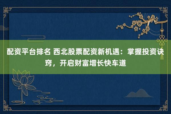 配资平台排名 西北股票配资新机遇：掌握投资诀窍，开启财富增长快车道