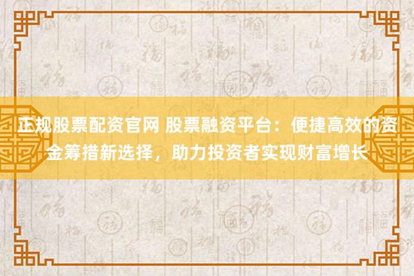 正规股票配资官网 股票融资平台：便捷高效的资金筹措新选择，助力投资者实现财富增长