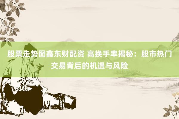 股票走势图鑫东财配资 高换手率揭秘：股市热门交易背后的机遇与风险