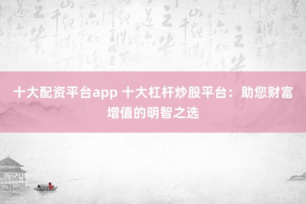 十大配资平台app 十大杠杆炒股平台：助您财富增值的明智之选
