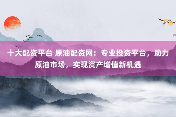 十大配资平台 原油配资网：专业投资平台，助力原油市场，实现资产增值新机遇