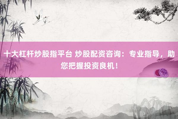 十大杠杆炒股指平台 炒股配资咨询：专业指导，助您把握投资良机！