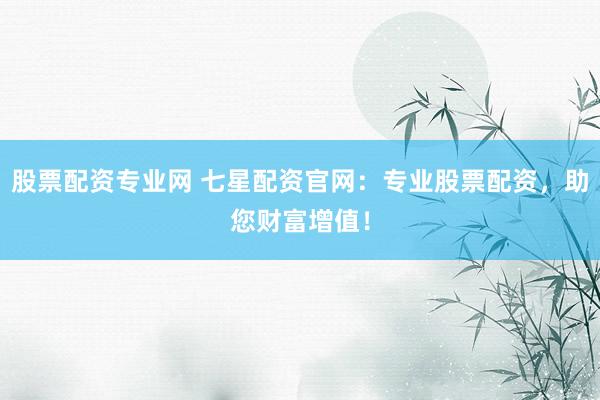 股票配资专业网 七星配资官网：专业股票配资，助您财富增值！