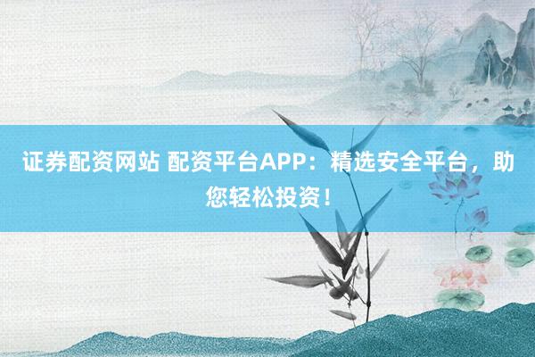 证券配资网站 配资平台APP：精选安全平台，助您轻松投资！