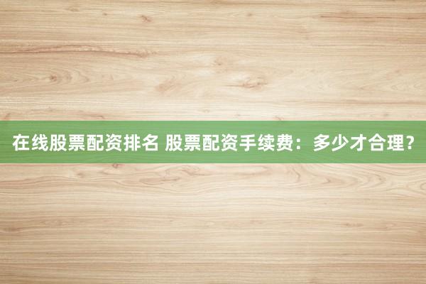 在线股票配资排名 股票配资手续费：多少才合理？