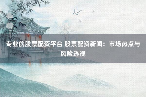 专业的股票配资平台 股票配资新闻：市场热点与风险透视