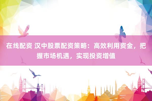 在线配资 汉中股票配资策略：高效利用资金，把握市场机遇，实现投资增值