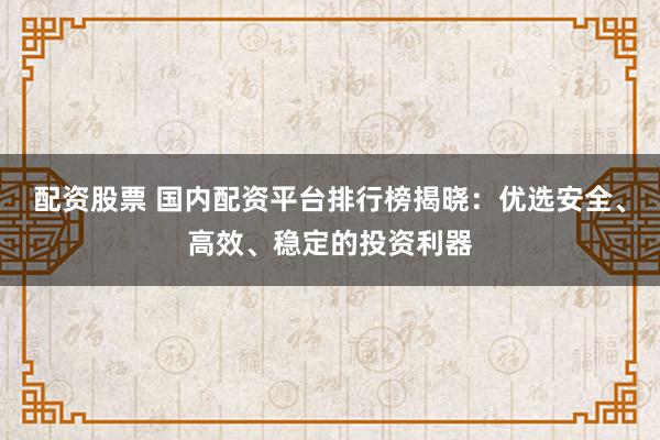 配资股票 国内配资平台排行榜揭晓：优选安全、高效、稳定的投资利器