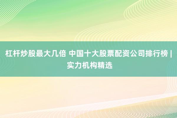杠杆炒股最大几倍 中国十大股票配资公司排行榜 | 实力机构精选