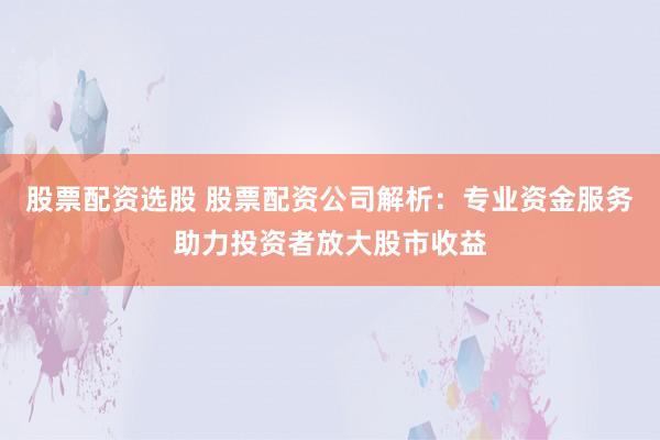 股票配资选股 股票配资公司解析：专业资金服务助力投资者放大股市收益