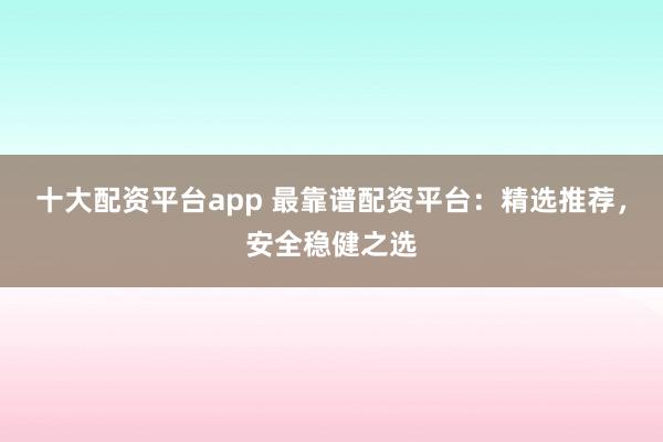 十大配资平台app 最靠谱配资平台：精选推荐，安全稳健之选