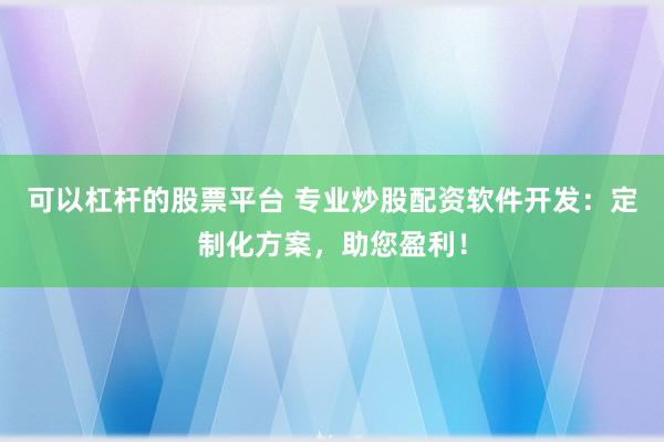 可以杠杆的股票平台 专业炒股配资软件开发：定制化方案，助您盈利！
