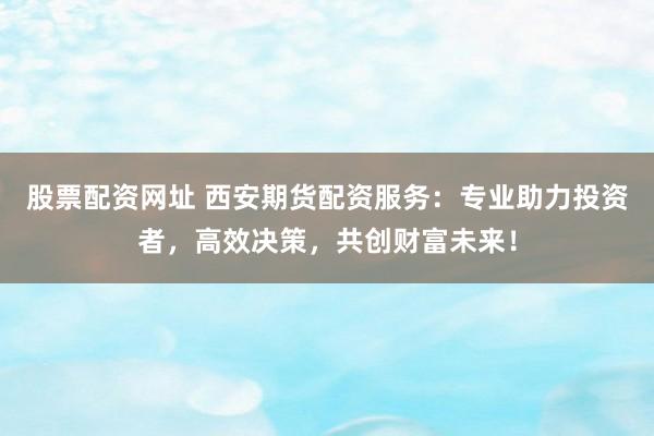 股票配资网址 西安期货配资服务：专业助力投资者，高效决策，共创财富未来！