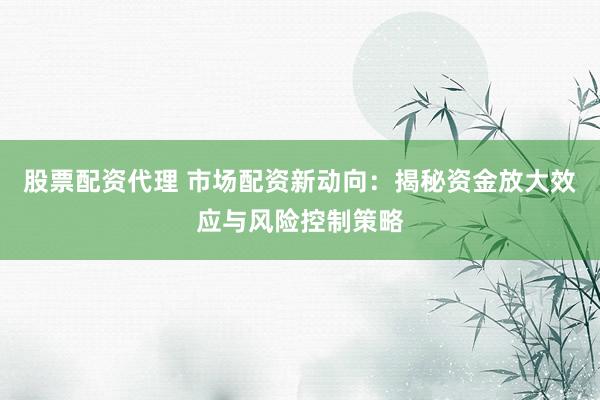 股票配资代理 市场配资新动向：揭秘资金放大效应与风险控制策略
