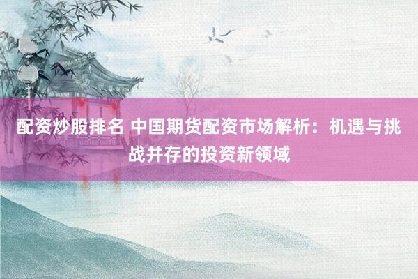 配资炒股排名 中国期货配资市场解析：机遇与挑战并存的投资新领域
