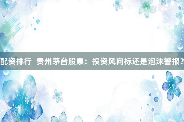 配资排行  贵州茅台股票：投资风向标还是泡沫警报？