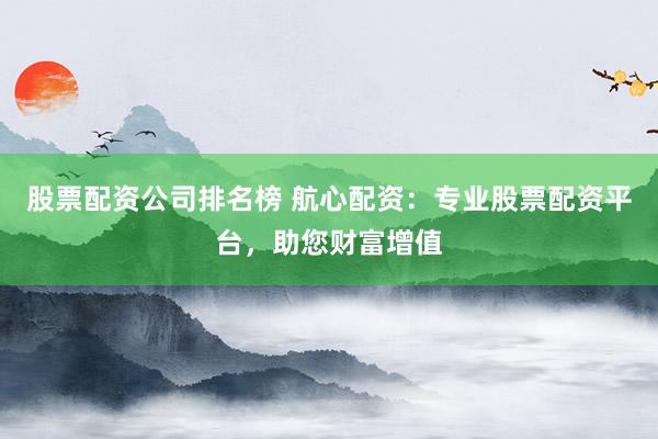 股票配资公司排名榜 航心配资：专业股票配资平台，助您财富增值