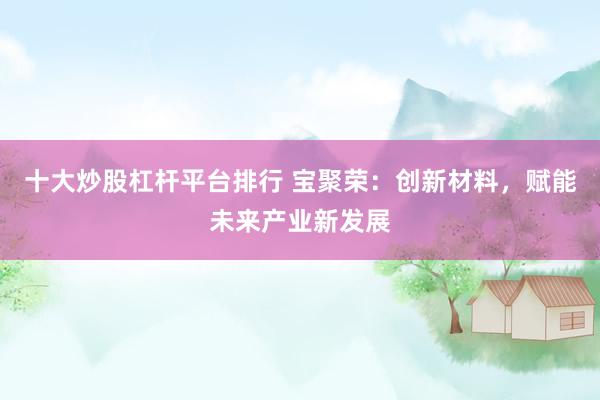 十大炒股杠杆平台排行 宝聚荣：创新材料，赋能未来产业新发展