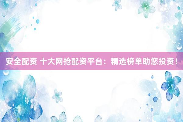 安全配资 十大网抢配资平台：精选榜单助您投资！