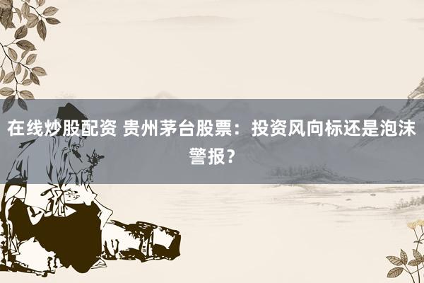 在线炒股配资 贵州茅台股票：投资风向标还是泡沫警报？