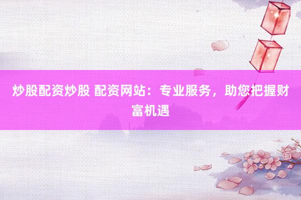 炒股配资炒股 配资网站：专业服务，助您把握财富机遇
