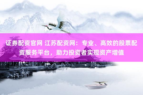 证券配资官网 江苏配资网：专业、高效的股票配资服务平台，助力投资者实现资产增值