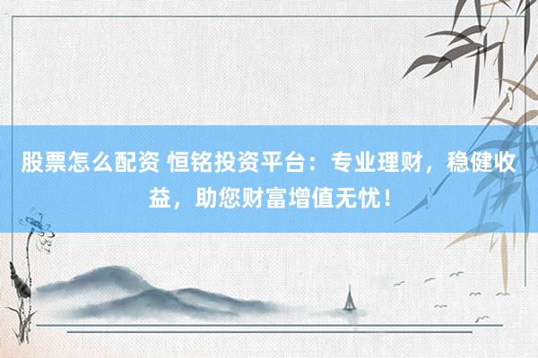 股票怎么配资 恒铭投资平台：专业理财，稳健收益，助您财富增值无忧！