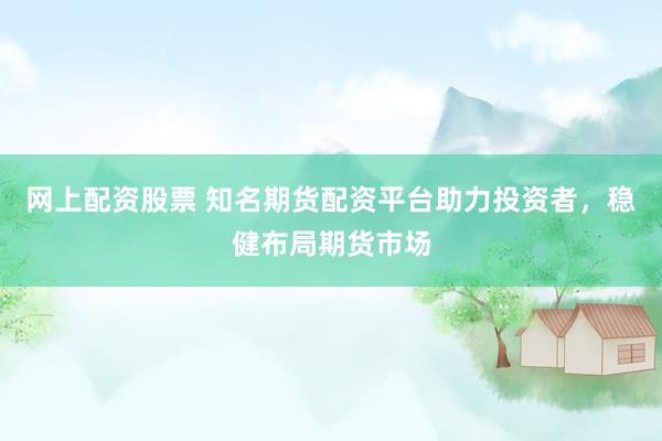 网上配资股票 知名期货配资平台助力投资者,稳健布局期货市场