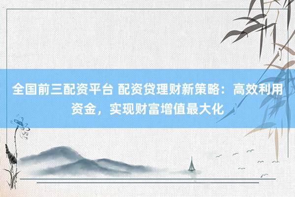 全国前三配资平台 配资贷理财新策略：高效利用资金，实现财富增值最大化