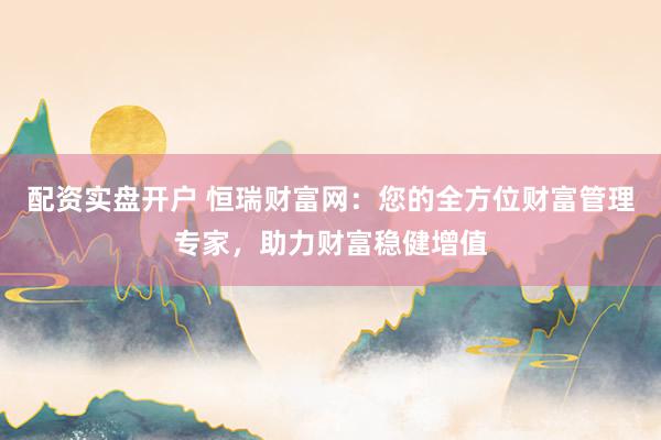 配资实盘开户 恒瑞财富网:您的全方位财富管理专家,助力财富稳健增值